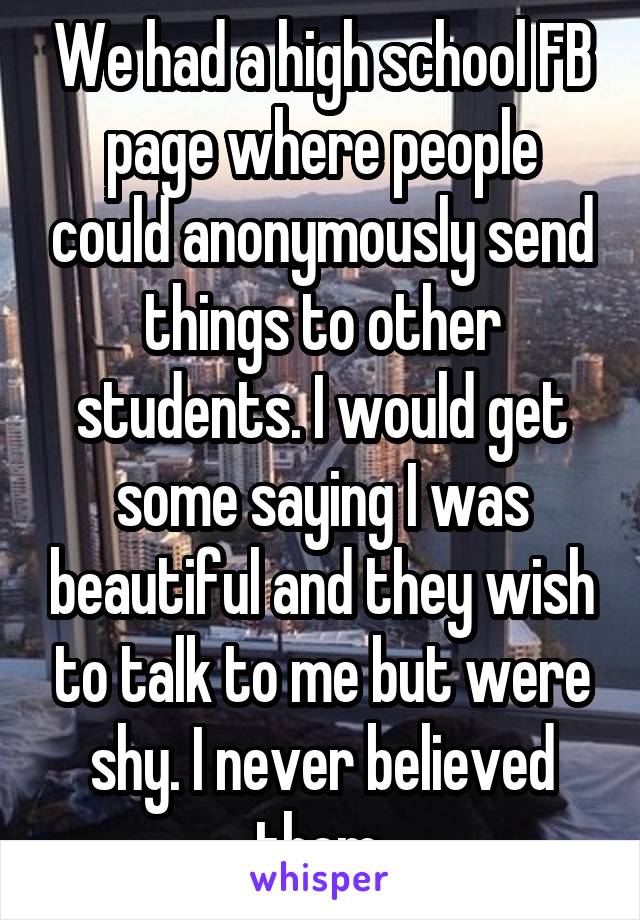 We had a high school FB page where people could anonymously send things to other students. I would get some saying I was beautiful and they wish to talk to me but were shy. I never believed them.