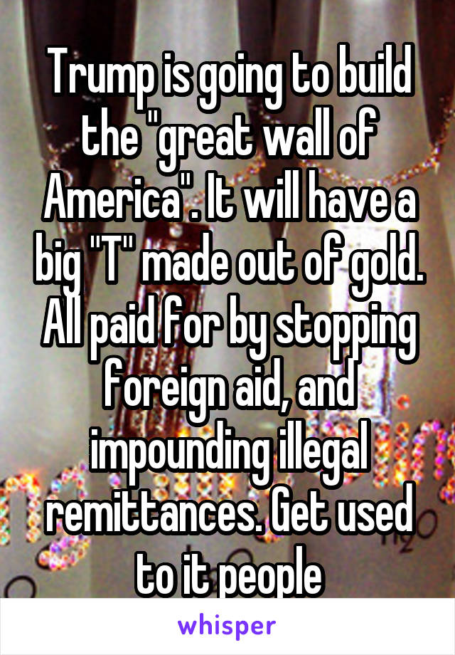 Trump is going to build the "great wall of America". It will have a big "T" made out of gold. All paid for by stopping foreign aid, and impounding illegal remittances. Get used to it people