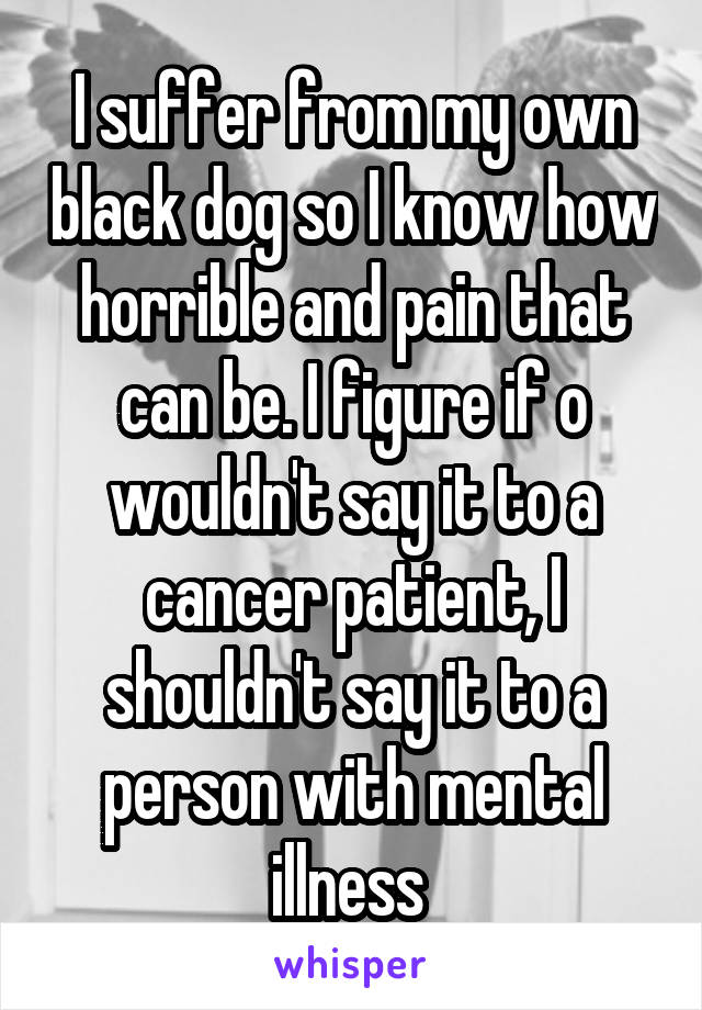 I suffer from my own black dog so I know how horrible and pain that can be. I figure if o wouldn't say it to a cancer patient, I shouldn't say it to a person with mental illness 