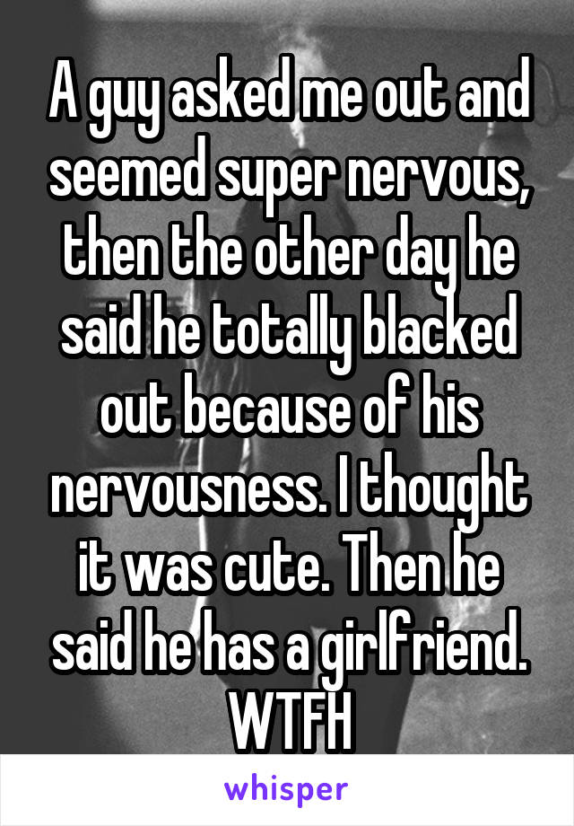 A guy asked me out and seemed super nervous, then the other day he said he totally blacked out because of his nervousness. I thought it was cute. Then he said he has a girlfriend. WTFH