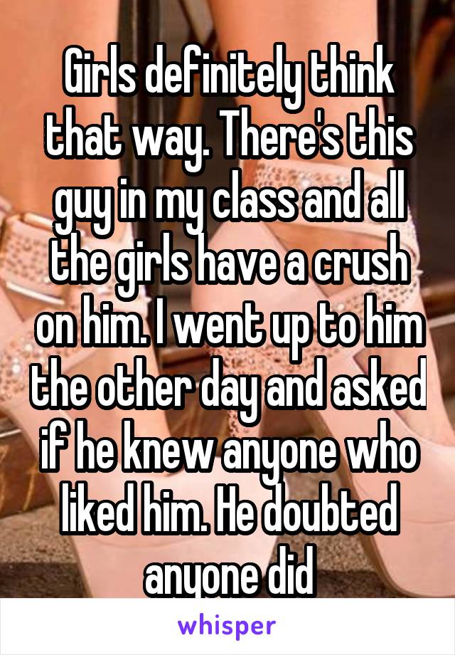 Girls definitely think that way. There's this guy in my class and all the girls have a crush on him. I went up to him the other day and asked if he knew anyone who liked him. He doubted anyone did