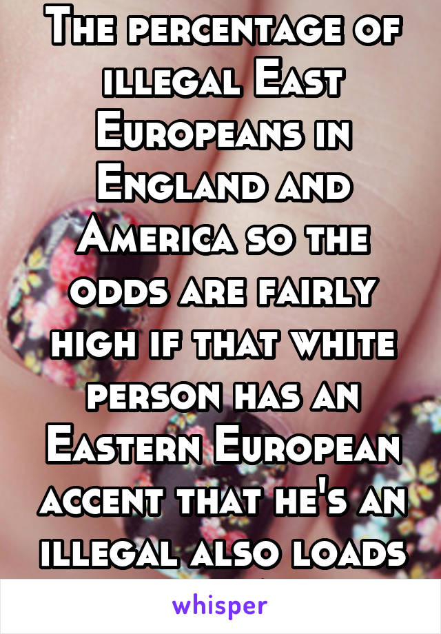 The percentage of illegal East Europeans in England and America so the odds are fairly high if that white person has an Eastern European accent that he's an illegal also loads of ilegal Asians 