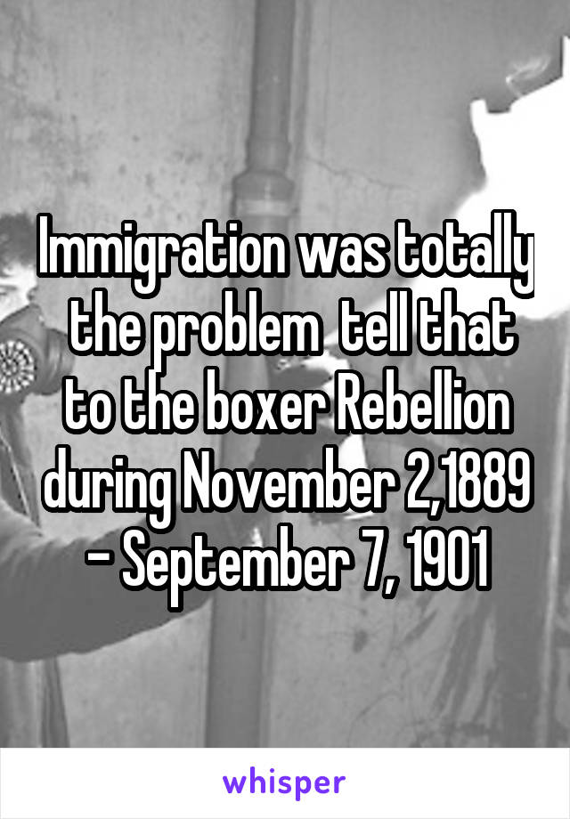 Immigration was totally  the problem  tell that to the boxer Rebellion during November 2,1889 - September 7, 1901