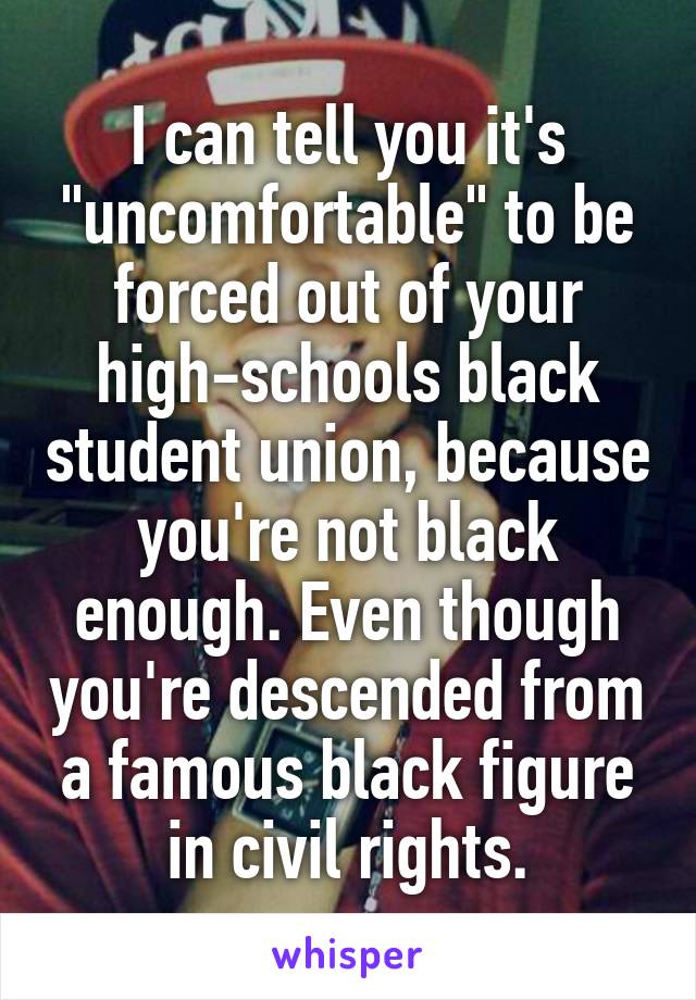 I can tell you it's "uncomfortable" to be forced out of your high-schools black student union, because you're not black enough. Even though you're descended from a famous black figure in civil rights.