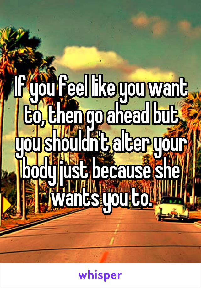 If you feel like you want to, then go ahead but you shouldn't alter your body just because she wants you to.