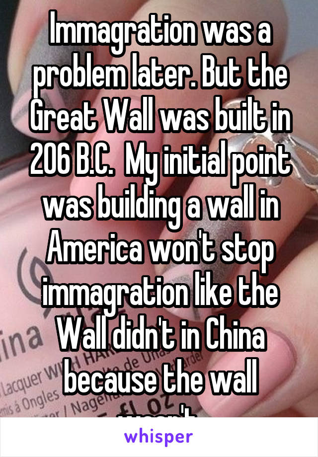 Immagration was a problem later. But the Great Wall was built in 206 B.C.  My initial point was building a wall in America won't stop immagration like the Wall didn't in China because the wall wasn't 