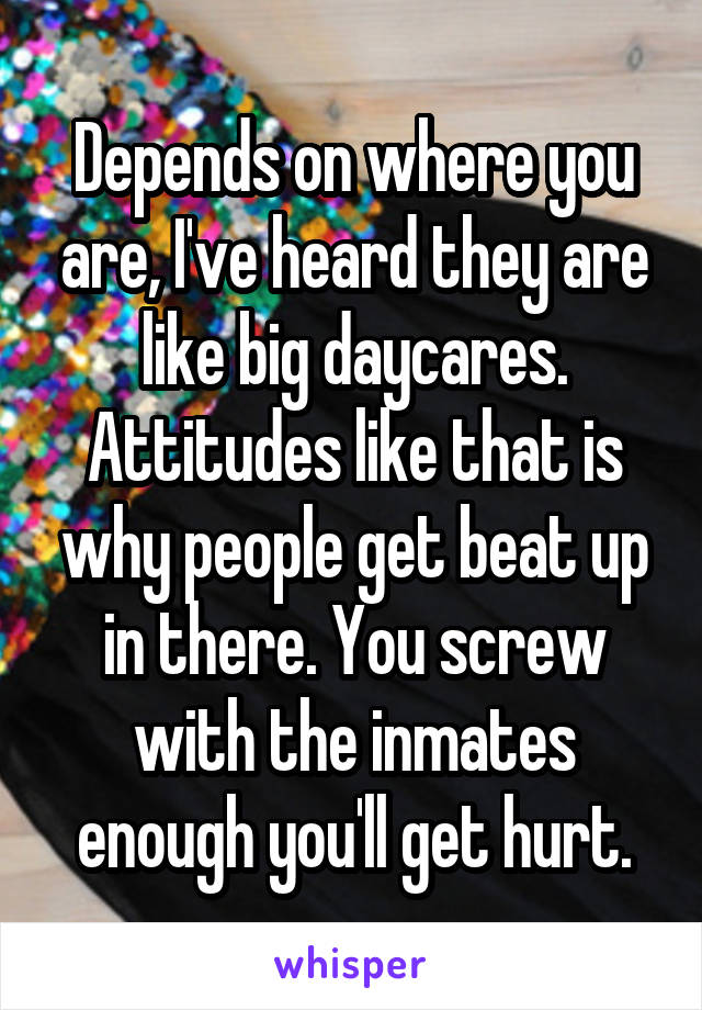 Depends on where you are, I've heard they are like big daycares. Attitudes like that is why people get beat up in there. You screw with the inmates enough you'll get hurt.