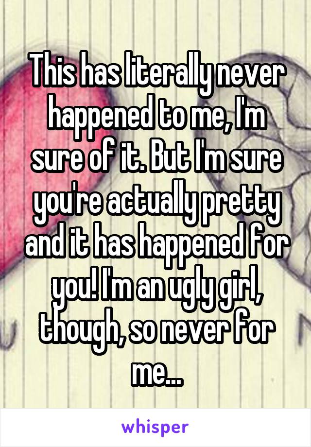 This has literally never happened to me, I'm sure of it. But I'm sure you're actually pretty and it has happened for you! I'm an ugly girl, though, so never for me...