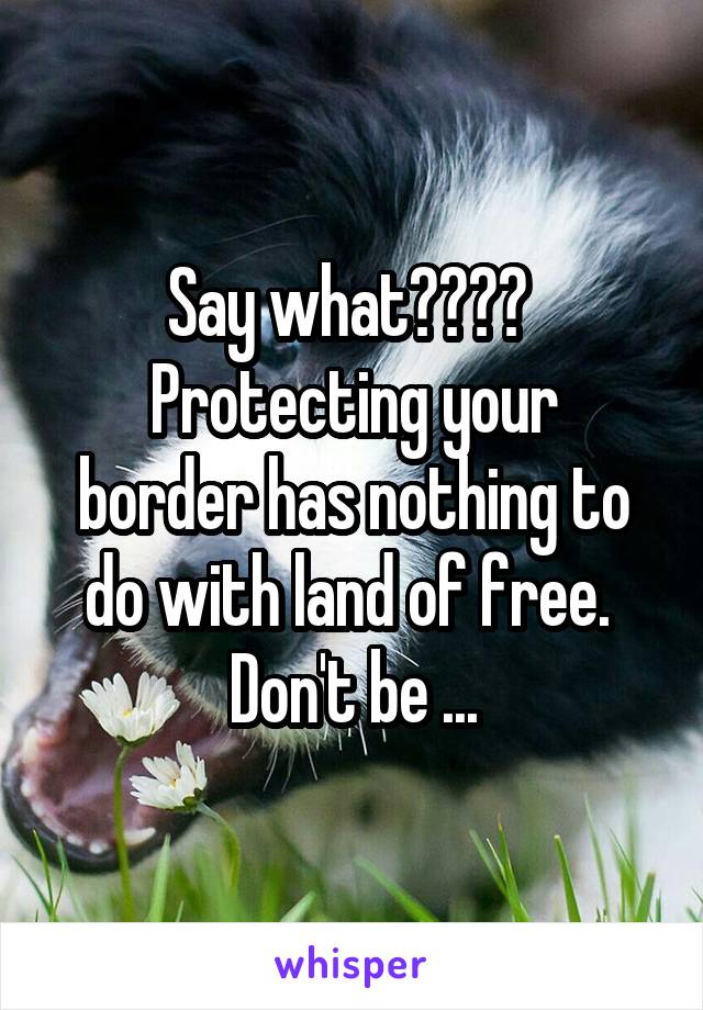 Say what???? 
Protecting your border has nothing to do with land of free. 
Don't be ...