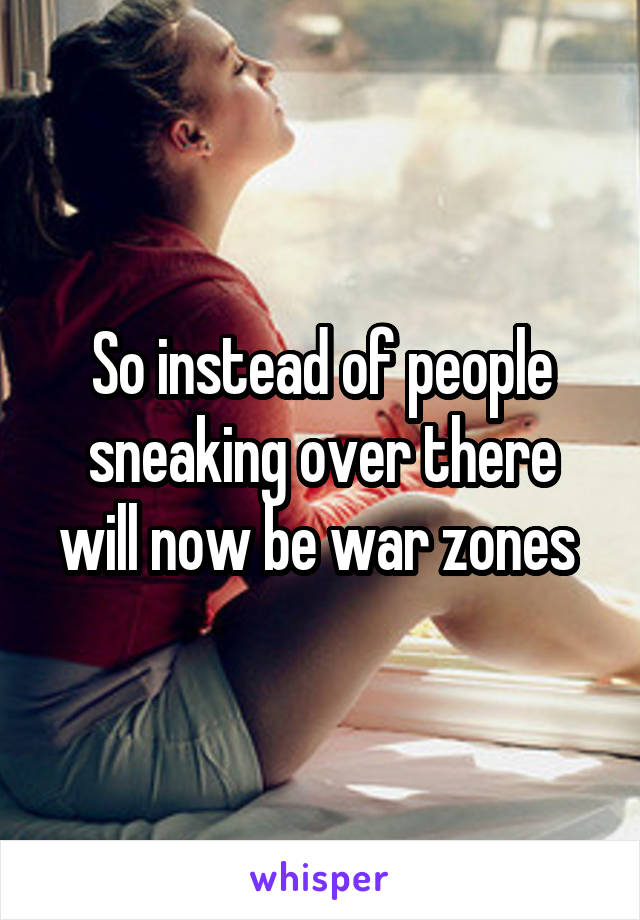 So instead of people sneaking over there will now be war zones 