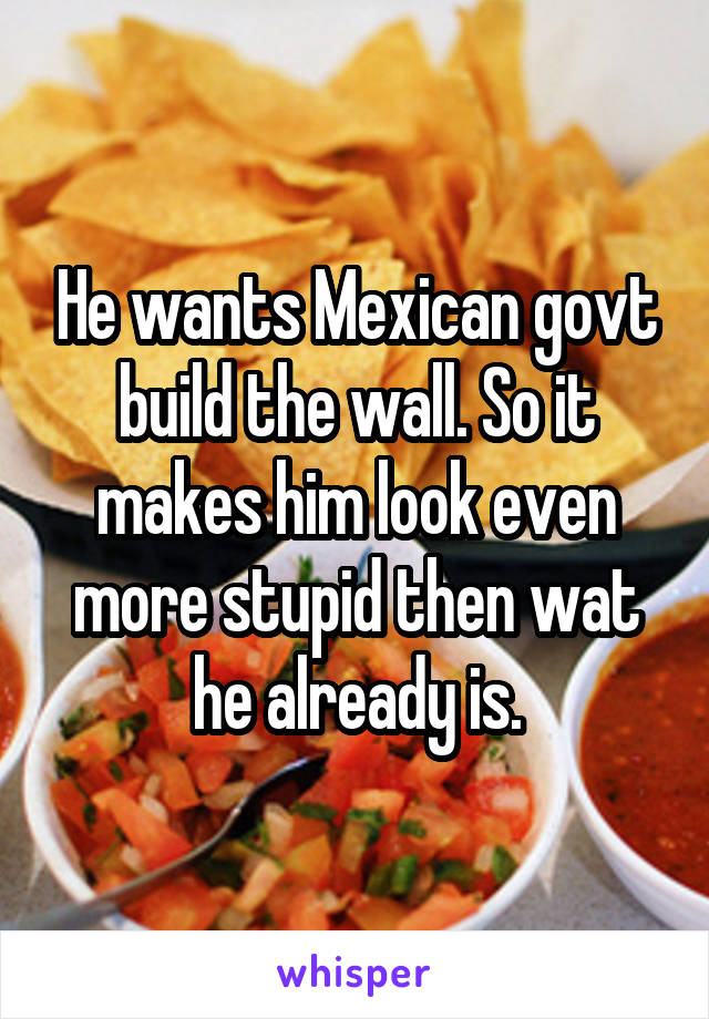 He wants Mexican govt build the wall. So it makes him look even more stupid then wat he already is.