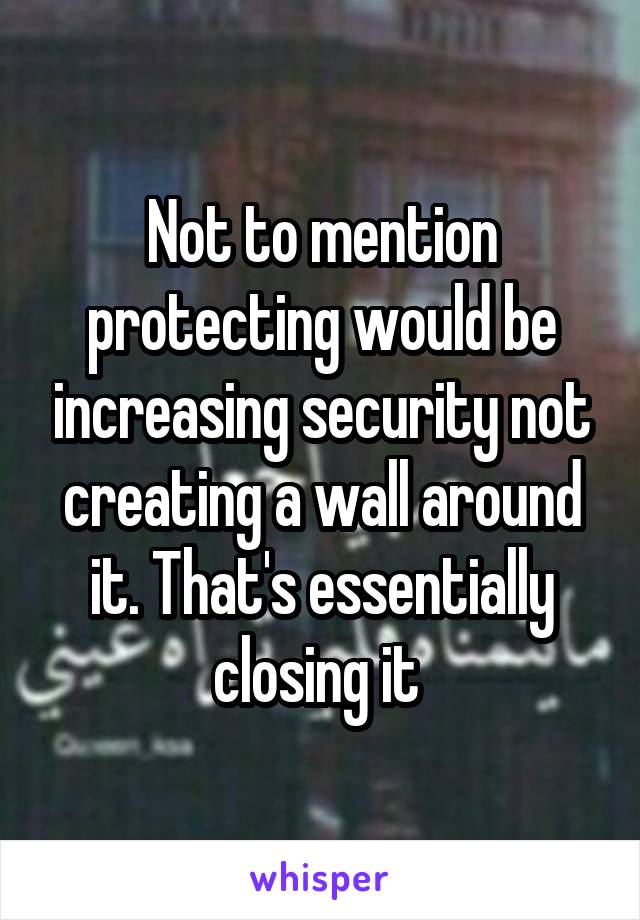 Not to mention protecting would be increasing security not creating a wall around it. That's essentially closing it 