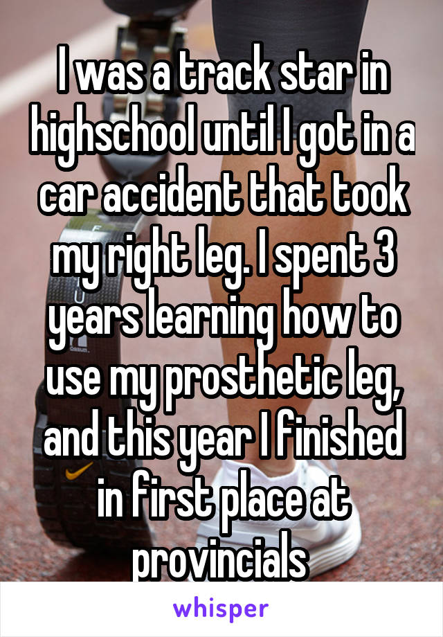 I was a track star in highschool until I got in a car accident that took my right leg. I spent 3 years learning how to use my prosthetic leg, and this year I finished in first place at provincials 
