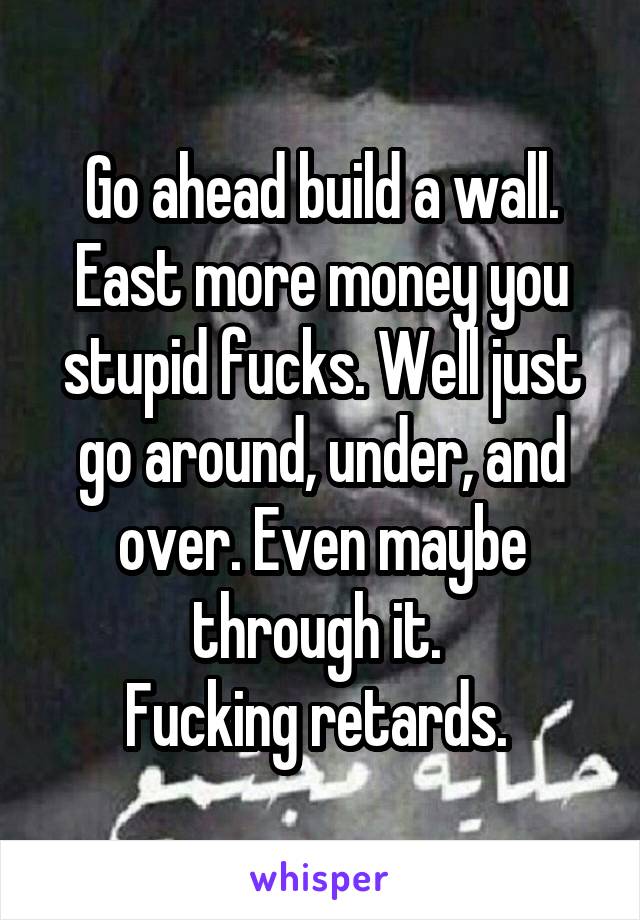 Go ahead build a wall. East more money you stupid fucks. Well just go around, under, and over. Even maybe through it. 
Fucking retards. 