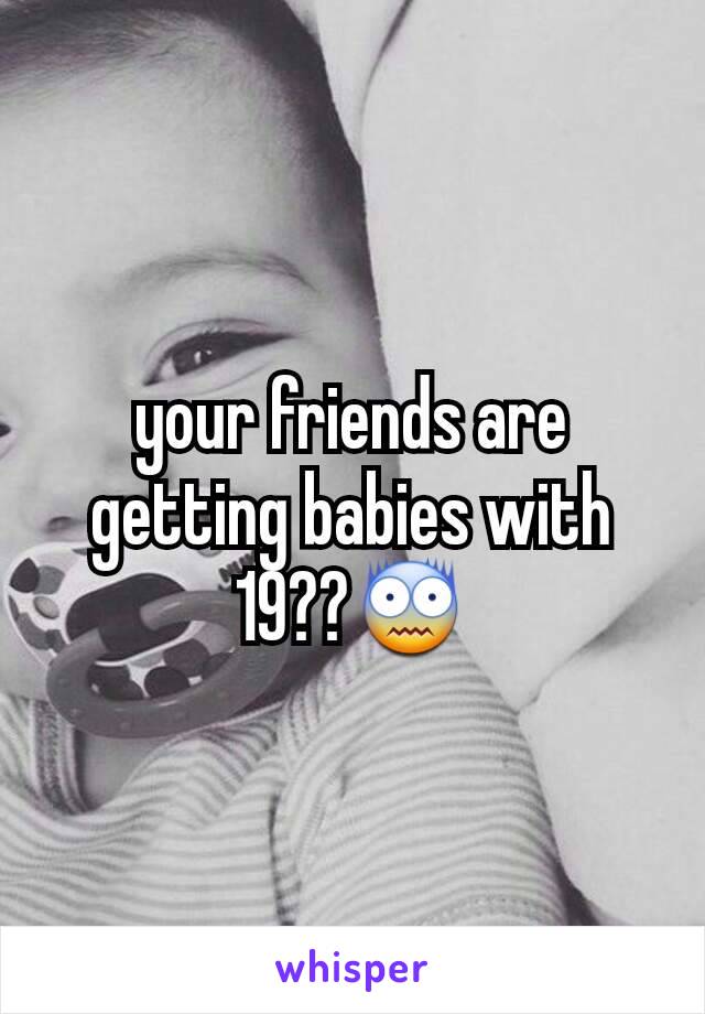 your friends are getting babies with 19??😨