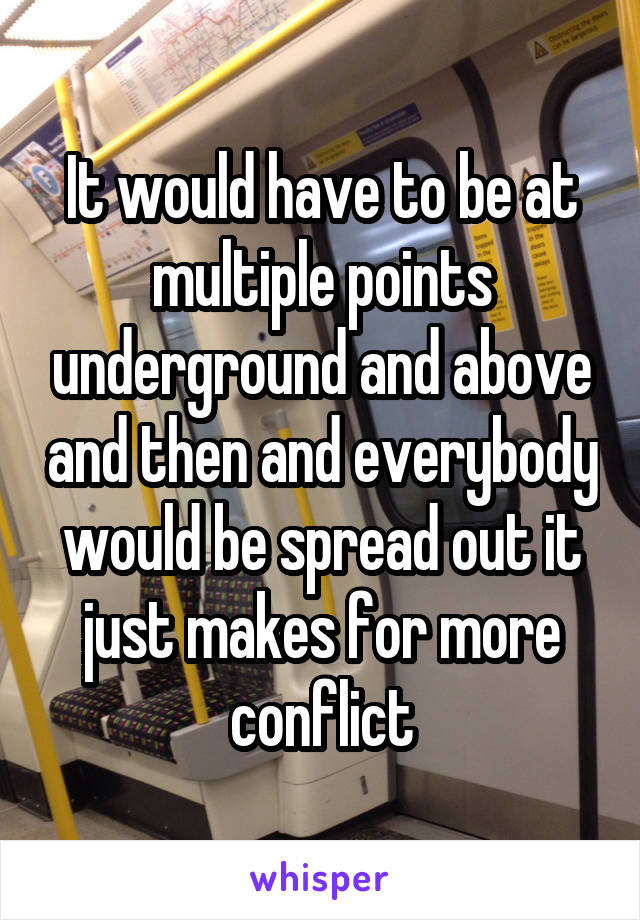 It would have to be at multiple points underground and above and then and everybody would be spread out it just makes for more conflict