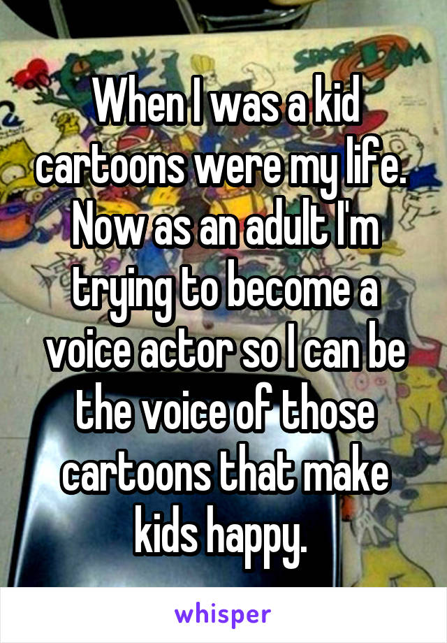 When I was a kid cartoons were my life. 
Now as an adult I'm trying to become a voice actor so I can be the voice of those cartoons that make kids happy. 