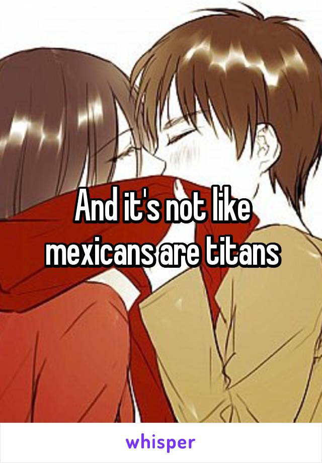 And it's not like mexicans are titans