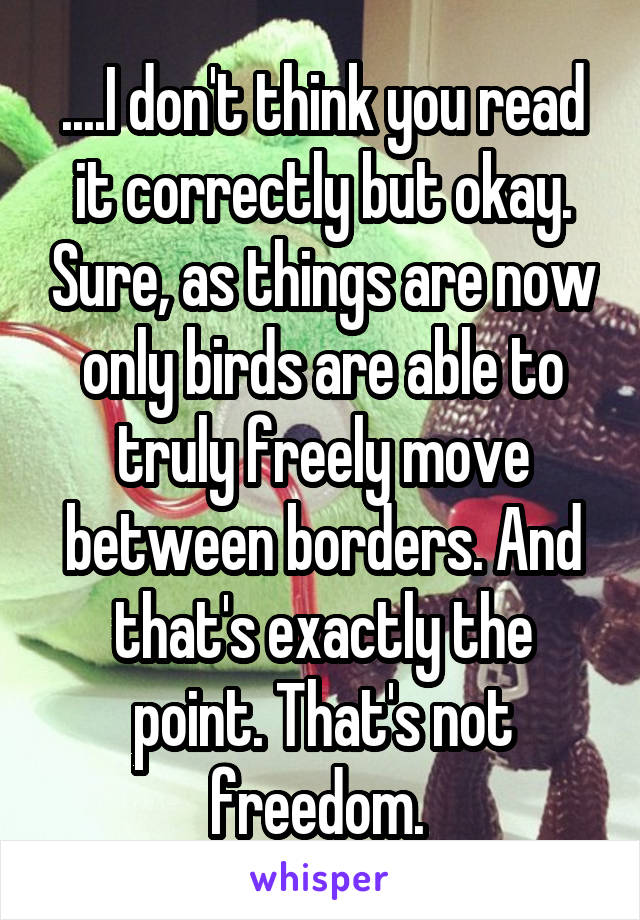 ....I don't think you read it correctly but okay. Sure, as things are now only birds are able to truly freely move between borders. And that's exactly the point. That's not freedom. 