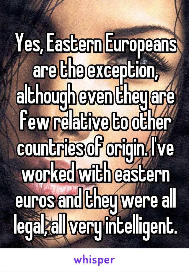 Yes, Eastern Europeans are the exception, although even they are few relative to other countries of origin. I've worked with eastern euros and they were all legal, all very intelligent.