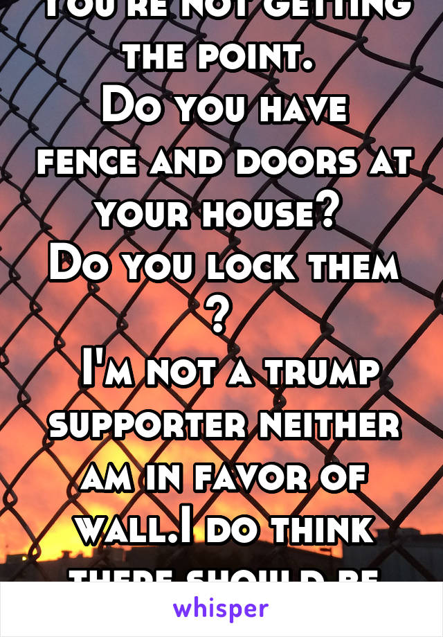 You're not getting the point. 
Do you have fence and doors at your house? 
Do you lock them ? 
 I'm not a trump supporter neither am in favor of wall.I do think there should be security 