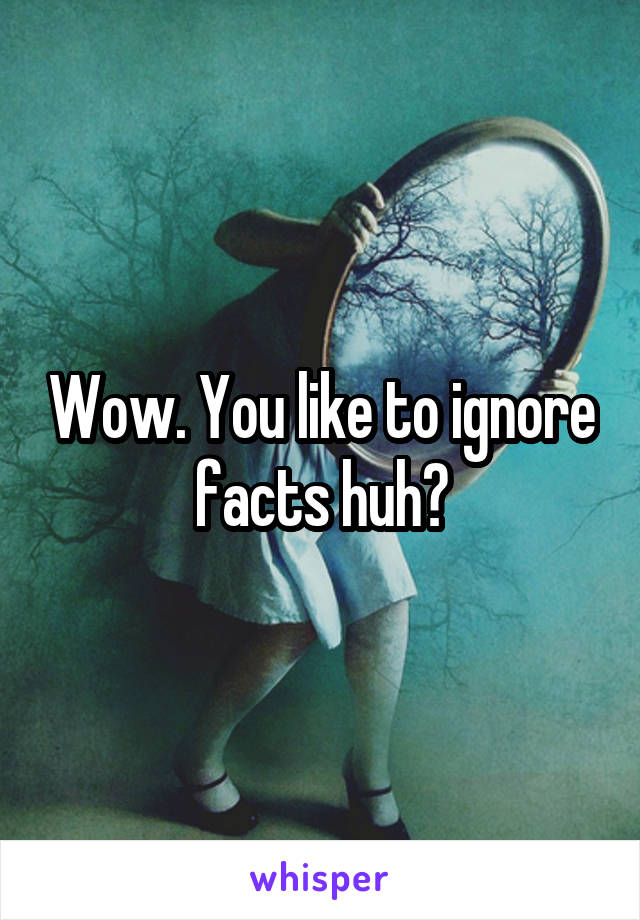 Wow. You like to ignore facts huh?