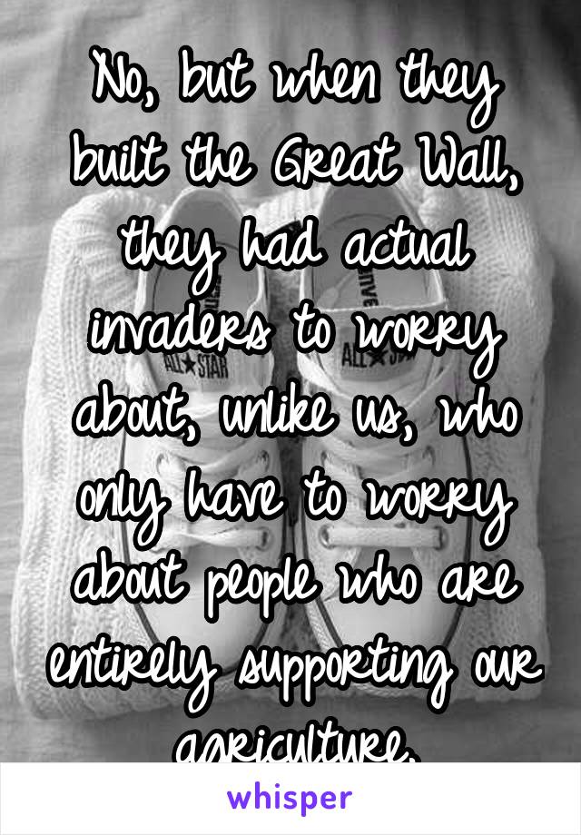 No, but when they built the Great Wall, they had actual invaders to worry about, unlike us, who only have to worry about people who are entirely supporting our agriculture.