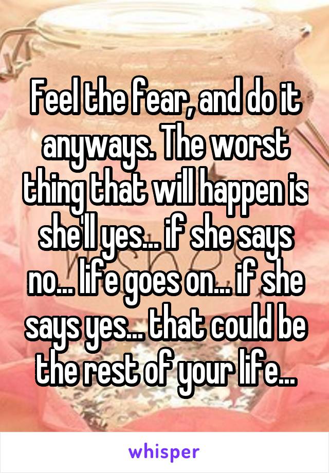 Feel the fear, and do it anyways. The worst thing that will happen is she'll yes... if she says no... life goes on... if she says yes... that could be the rest of your life...