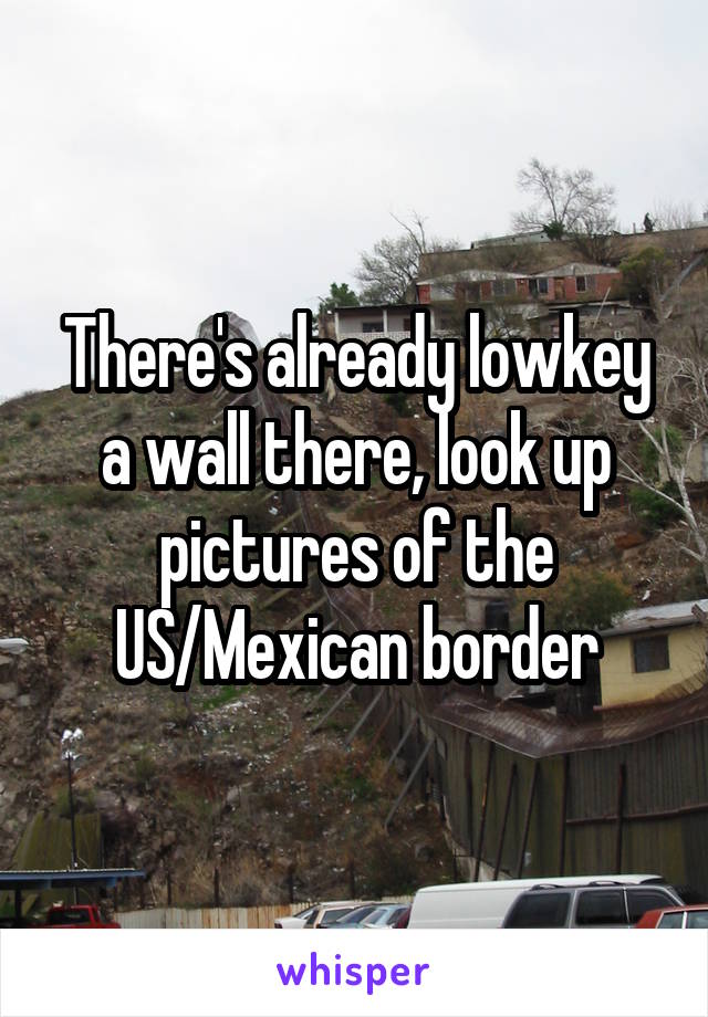 There's already lowkey a wall there, look up pictures of the US/Mexican border