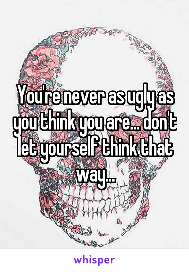 You're never as ugly as you think you are... don't let yourself think that way...