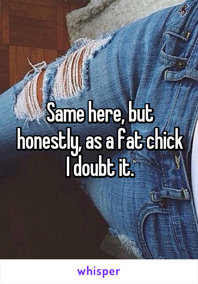 Same here, but honestly, as a fat chick I doubt it.