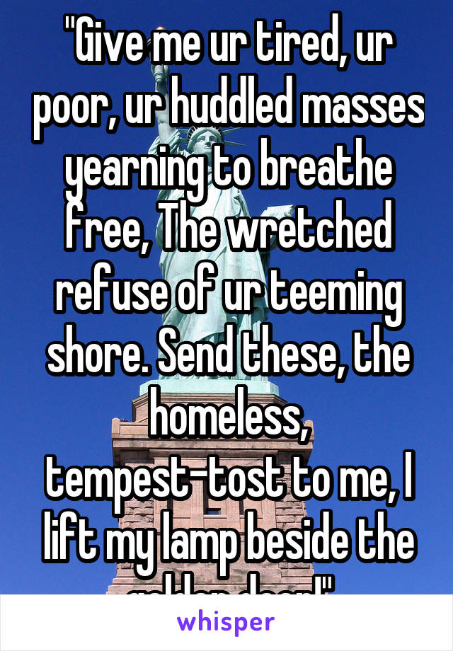 "Give me ur tired, ur poor, ur huddled masses yearning to breathe free, The wretched refuse of ur teeming shore. Send these, the homeless, tempest-tost to me, I lift my lamp beside the golden door!"