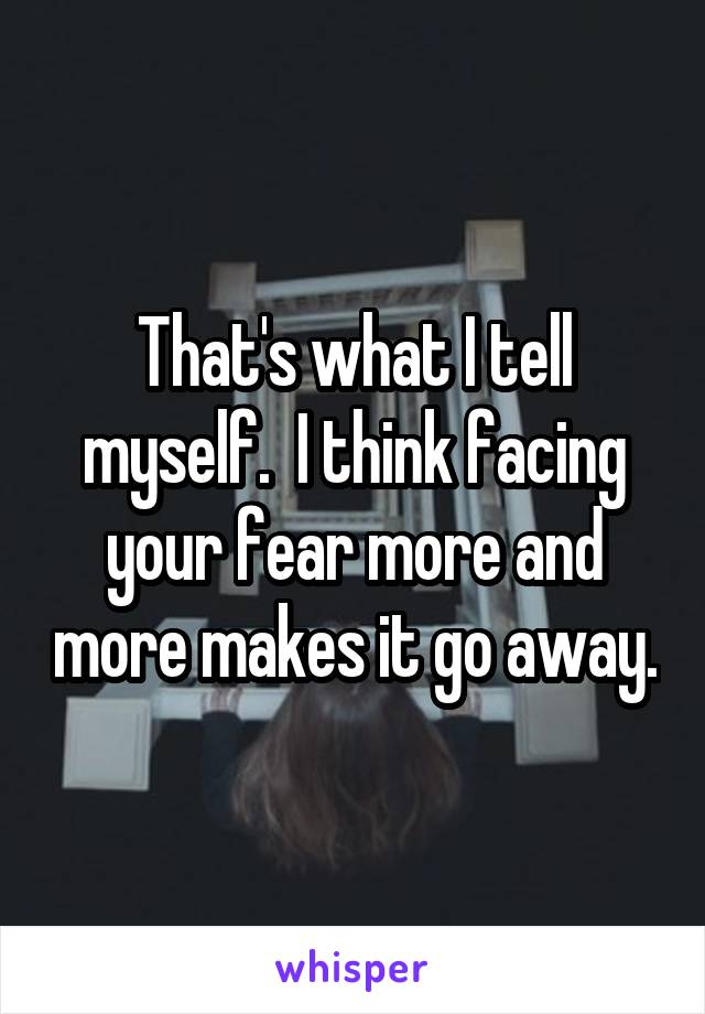 That's what I tell myself.  I think facing your fear more and more makes it go away.