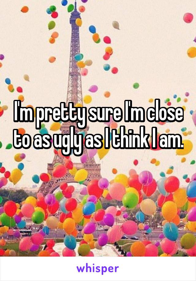 I'm pretty sure I'm close to as ugly as I think I am. 