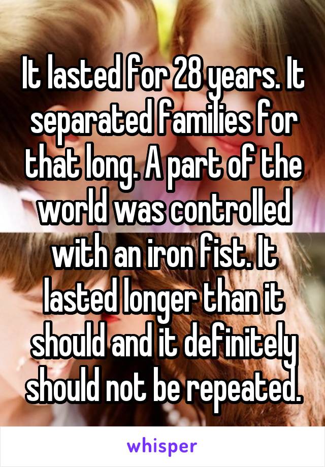 It lasted for 28 years. It separated families for that long. A part of the world was controlled with an iron fist. It lasted longer than it should and it definitely should not be repeated.