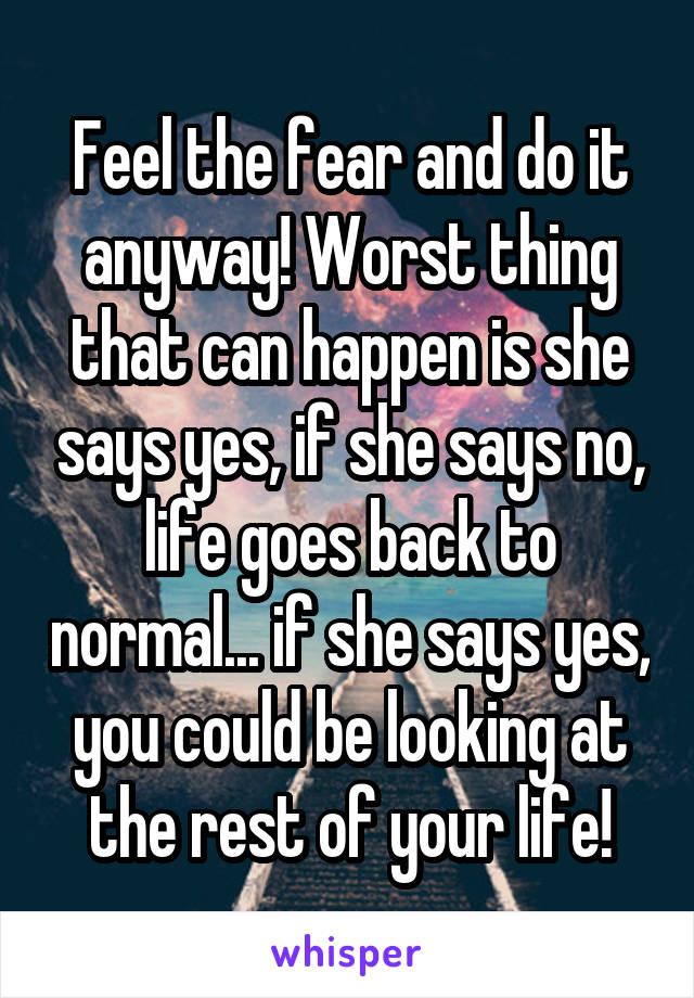 Feel the fear and do it anyway! Worst thing that can happen is she says yes, if she says no, life goes back to normal... if she says yes, you could be looking at the rest of your life!