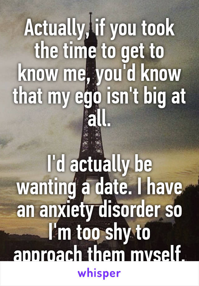 Actually, if you took the time to get to know me, you'd know that my ego isn't big at all.

I'd actually be wanting a date. I have an anxiety disorder so I'm too shy to approach them myself.