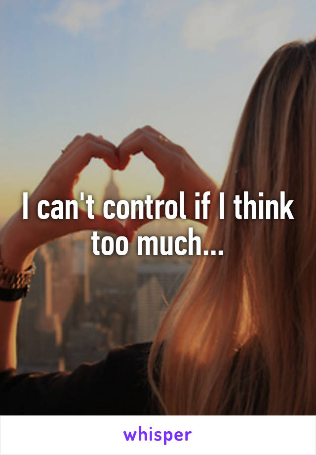 I can't control if I think too much...