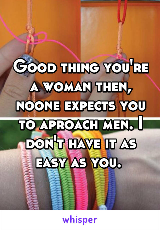 Good thing you're a woman then, noone expects you to aproach men. I don't have it as easy as you. 