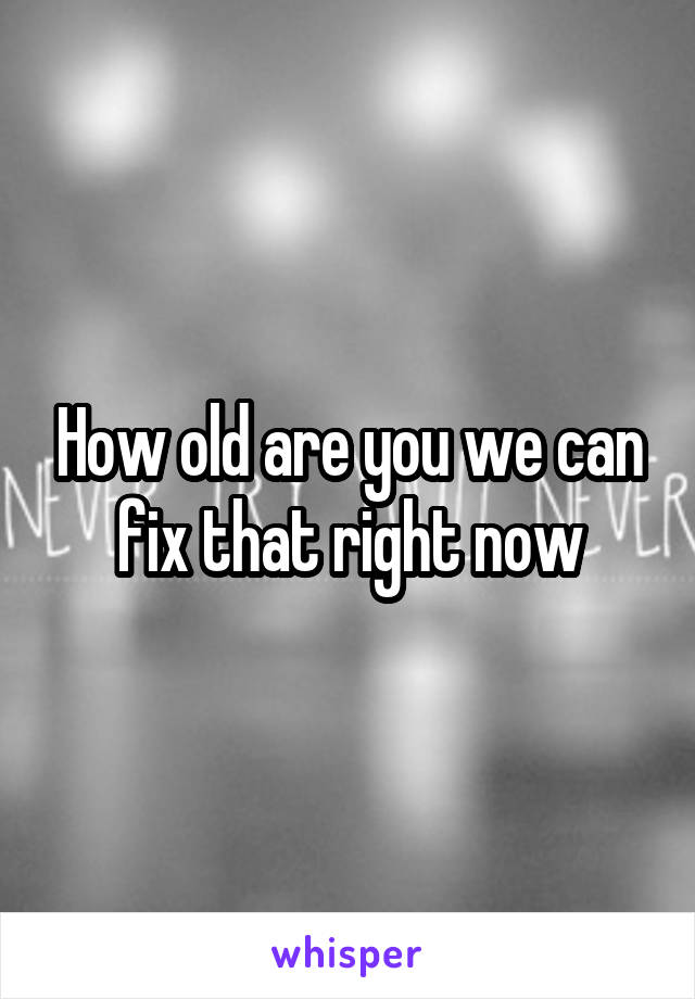 How old are you we can fix that right now