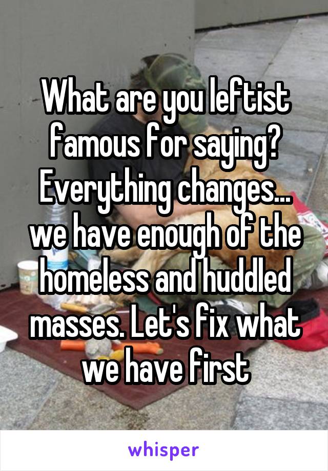 What are you leftist famous for saying? Everything changes... we have enough of the homeless and huddled masses. Let's fix what we have first