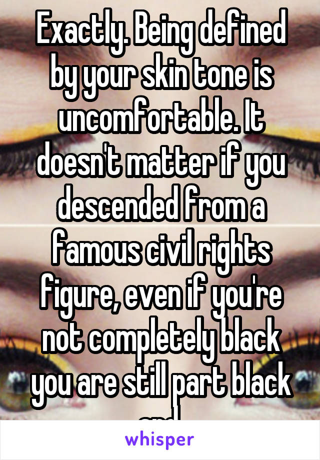 Exactly. Being defined by your skin tone is uncomfortable. It doesn't matter if you descended from a famous civil rights figure, even if you're not completely black you are still part black and 