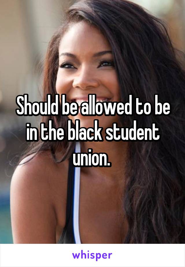 Should be allowed to be in the black student union. 