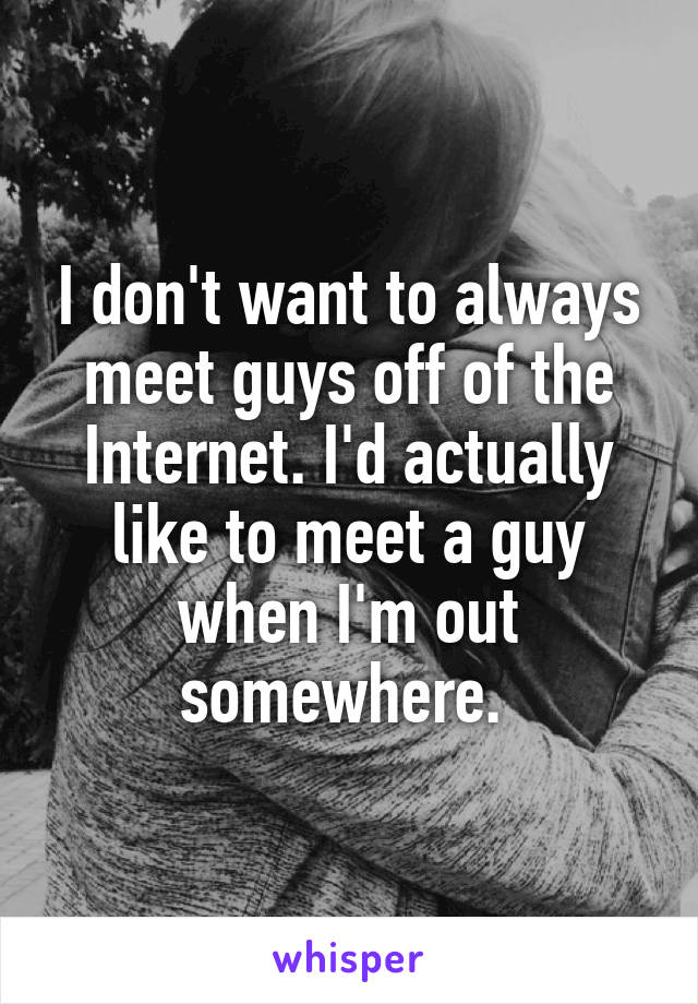 I don't want to always meet guys off of the Internet. I'd actually like to meet a guy when I'm out somewhere. 