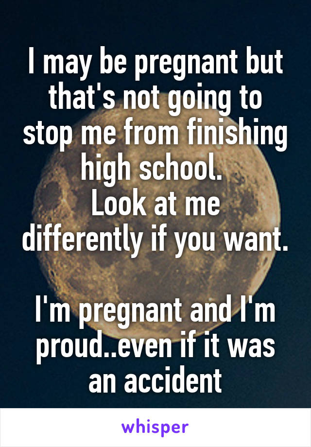 I may be pregnant but that's not going to stop me from finishing high school. 
Look at me differently if you want. 
I'm pregnant and I'm proud..even if it was an accident