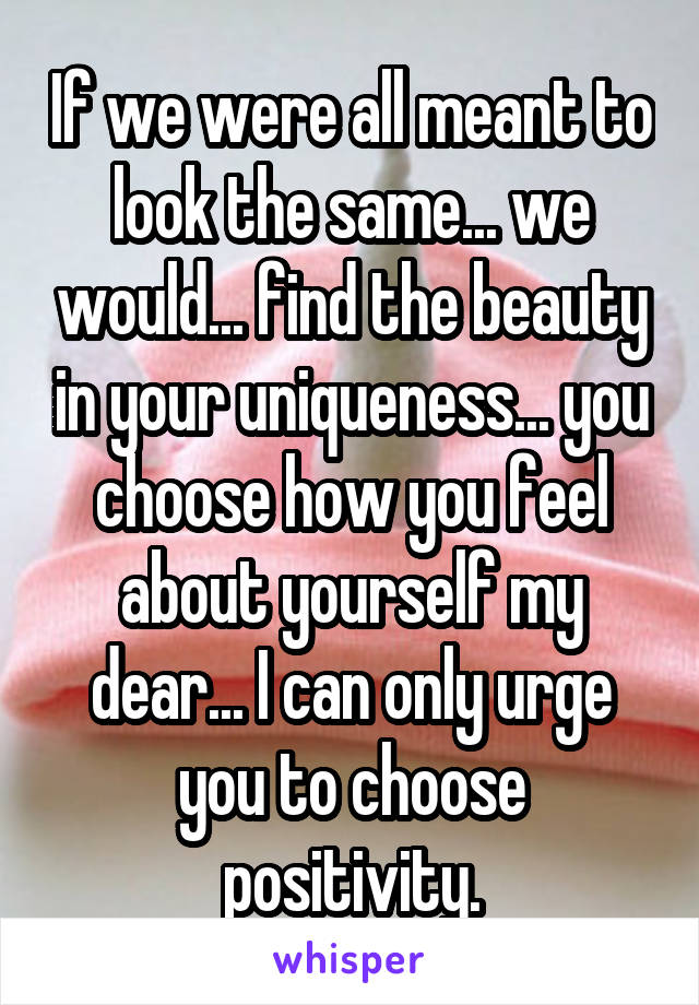 If we were all meant to look the same... we would... find the beauty in your uniqueness... you choose how you feel about yourself my dear... I can only urge you to choose positivity.