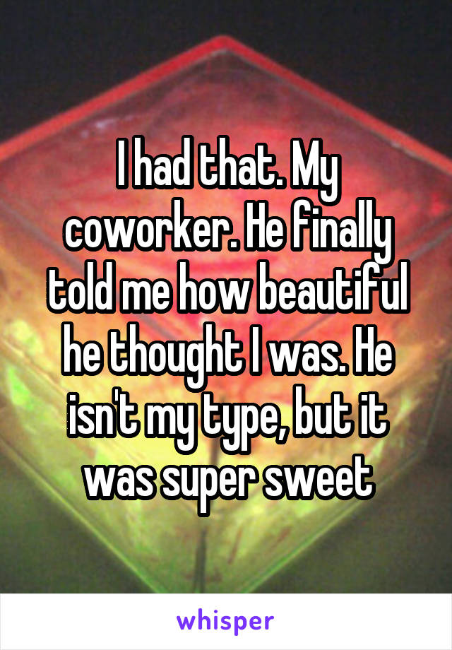 I had that. My coworker. He finally told me how beautiful he thought I was. He isn't my type, but it was super sweet