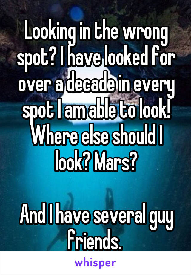 Looking in the wrong spot? I have looked for over a decade in every spot I am able to look! Where else should I look? Mars?

And I have several guy friends. 