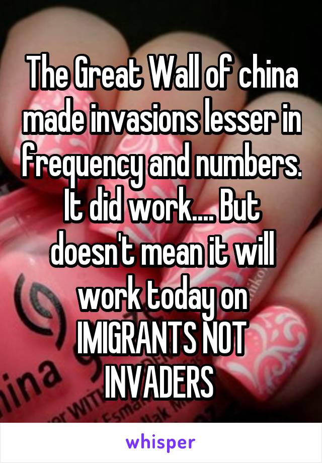 The Great Wall of china made invasions lesser in frequency and numbers. It did work.... But doesn't mean it will work today on IMIGRANTS NOT INVADERS 