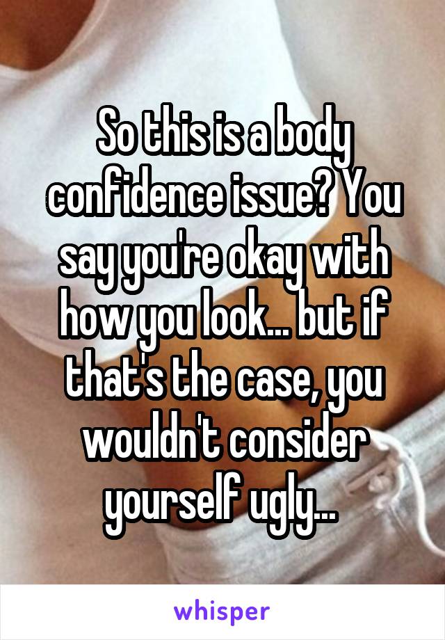 So this is a body confidence issue? You say you're okay with how you look... but if that's the case, you wouldn't consider yourself ugly... 